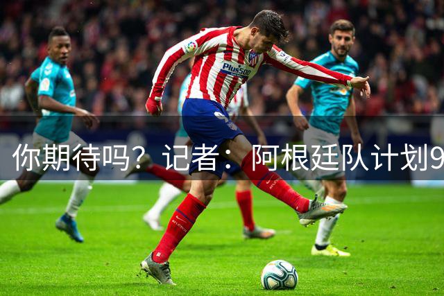 你期待吗？记者：阿根廷队计划9月在中国踢友谊赛