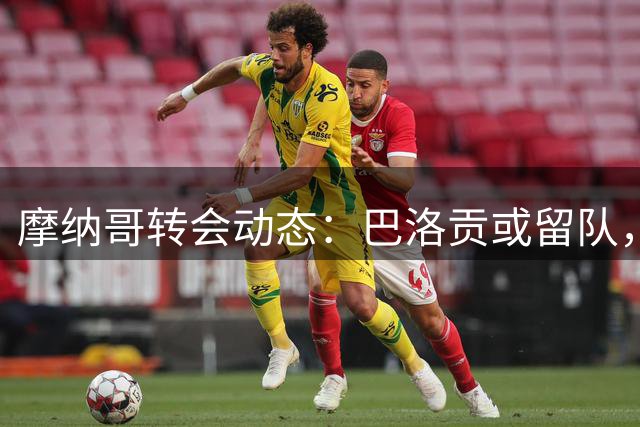 摩纳哥转会动态：巴洛贡或留队，青训新星及主力引援悬念