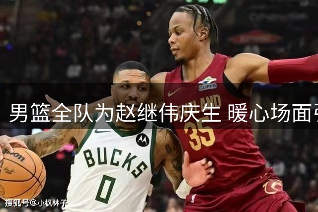 男篮全队为赵继伟庆生 暖心场面引热议