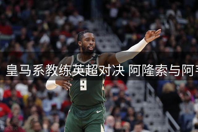 皇马系教练英超对决 阿隆索与阿韦洛亚迎来正名之战