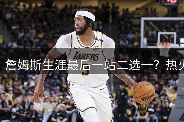 詹姆斯生涯最后一站二选一？热火骑士展开终极争夺战