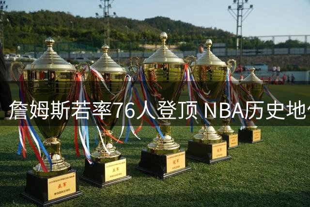 詹姆斯若率76人登顶 NBA历史地位将迎来怎样的质变？