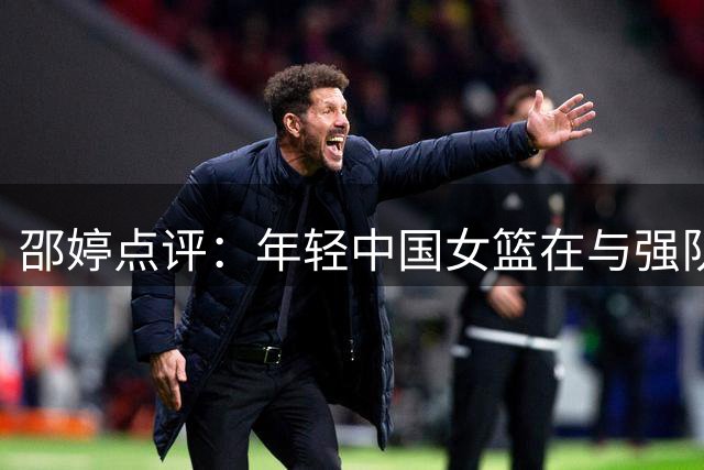 邵婷点评：年轻中国女篮在与强队较量中积累经验