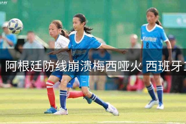 阿根廷防线崩溃梅西哑火 西班牙1:0取胜展现防守艺术