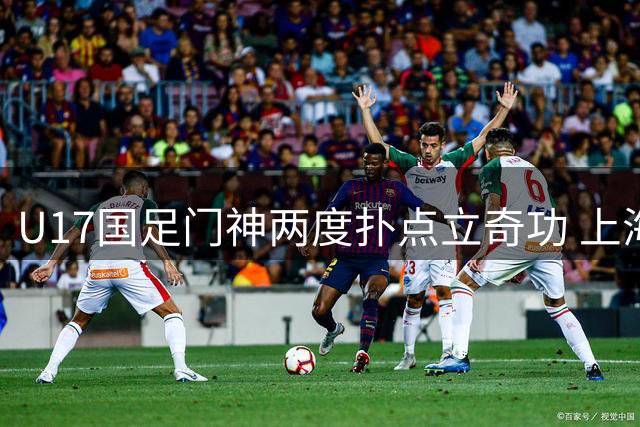 U17国足门神两度扑点立奇功 上海明日之星杯挺进决战阿森纳